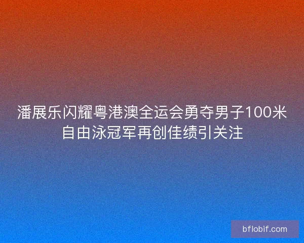 潘展乐闪耀粤港澳全运会勇夺男子100米自由泳冠军再创佳绩引关注