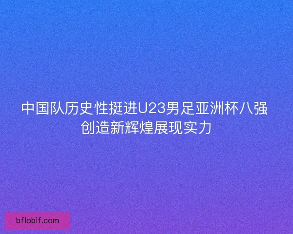 中国队历史性挺进U23男足亚洲杯八强 创造新辉煌展现实力