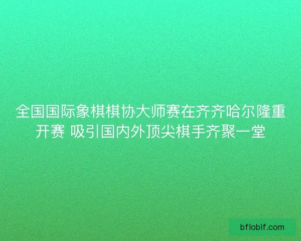 全国国际象棋棋协大师赛在齐齐哈尔隆重开赛 吸引国内外顶尖棋手齐聚一堂