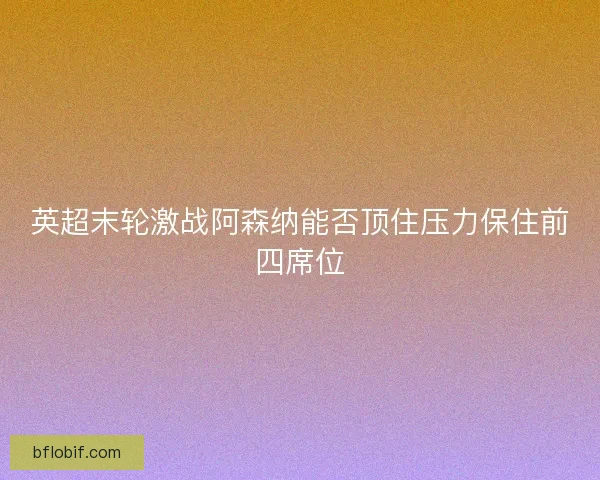英超末轮激战阿森纳能否顶住压力保住前四席位