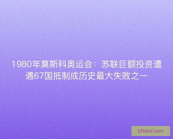 1980年莫斯科奥运会：苏联巨额投资遭遇67国抵制成历史最大失败之一