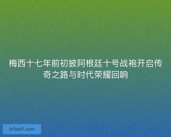 梅西十七年前初披阿根廷十号战袍开启传奇之路与时代荣耀回响