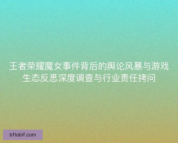 王者荣耀魔女事件背后的舆论风暴与游戏生态反思深度调查与行业责任拷问
