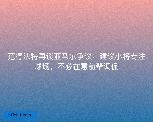 范德法特再谈亚马尔争议：建议小将专注球场，不必在意前辈调侃