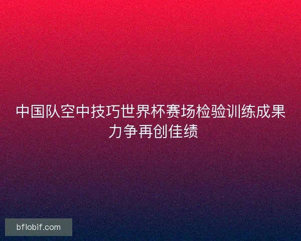 中国队空中技巧世界杯赛场检验训练成果 力争再创佳绩