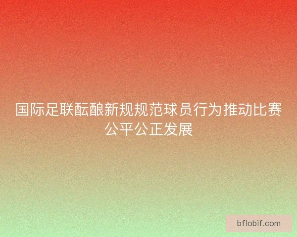 国际足联酝酿新规规范球员行为推动比赛公平公正发展