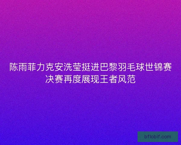 陈雨菲力克安洗莹挺进巴黎羽毛球世锦赛决赛再度展现王者风范