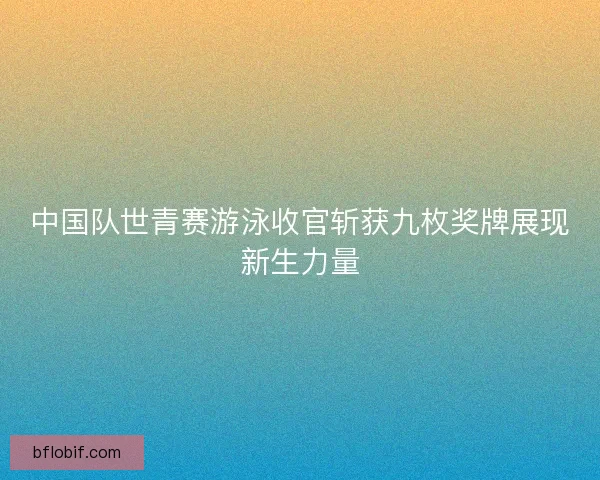 中国队世青赛游泳收官斩获九枚奖牌展现新生力量