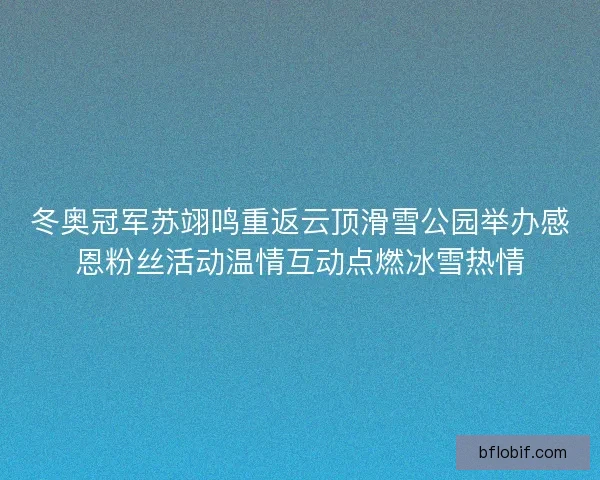 冬奥冠军苏翊鸣重返云顶滑雪公园举办感恩粉丝活动温情互动点燃冰雪热情