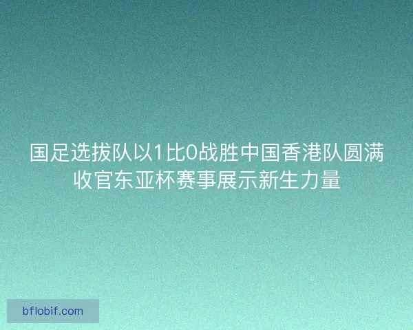 国足选拔队以1比0战胜中国香港队圆满收官东亚杯赛事展示新生力量