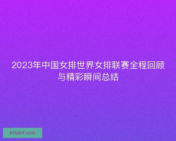 2023年中国女排世界女排联赛全程回顾与精彩瞬间总结