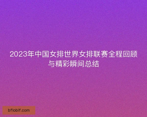 2023年中国女排世界女排联赛全程回顾与精彩瞬间总结