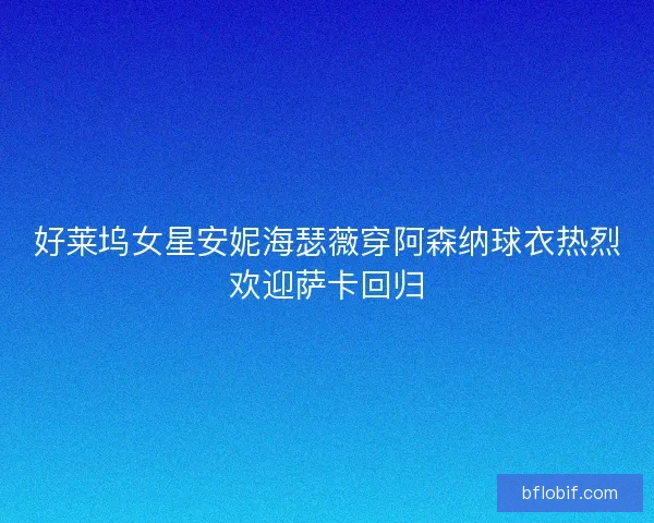好莱坞女星安妮海瑟薇穿阿森纳球衣热烈欢迎萨卡回归