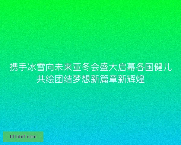 携手冰雪向未来亚冬会盛大启幕各国健儿共绘团结梦想新篇章新辉煌