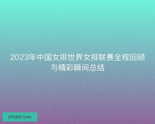 2023年中国女排世界女排联赛全程回顾与精彩瞬间总结