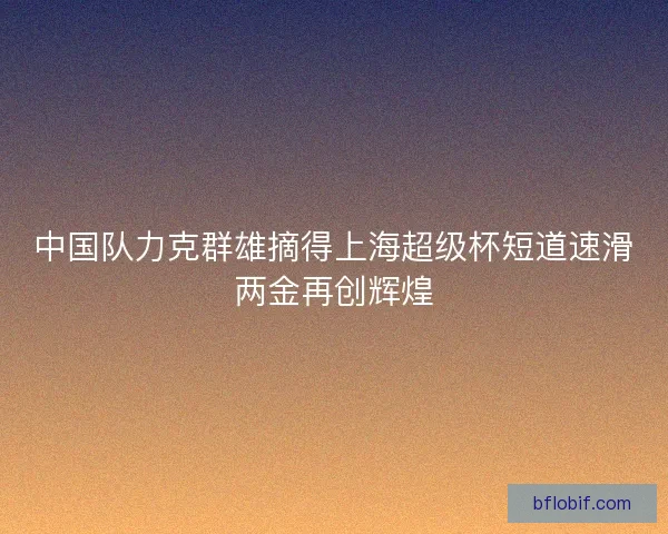 中国队力克群雄摘得上海超级杯短道速滑两金再创辉煌