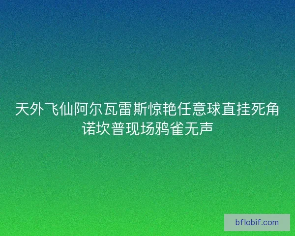 天外飞仙阿尔瓦雷斯惊艳任意球直挂死角诺坎普现场鸦雀无声
