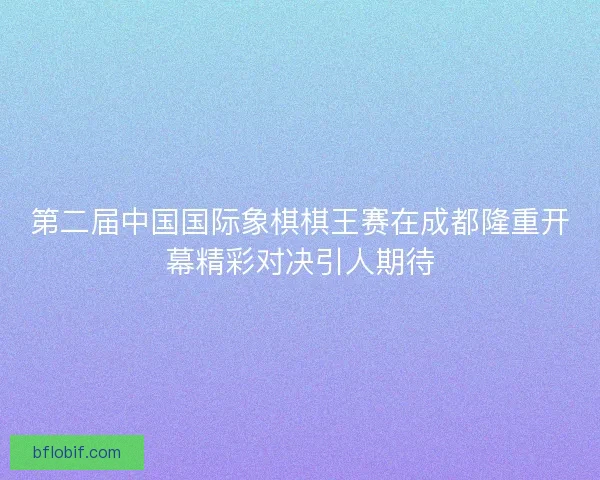 第二届中国国际象棋棋王赛在成都隆重开幕精彩对决引人期待
